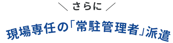 ＼ さらに! ／現場専任の「常駐管理者」派遣
